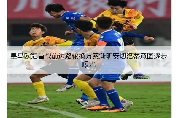 皇马欧冠首战前边路轮换方案渐明安切洛蒂意图逐步曝光